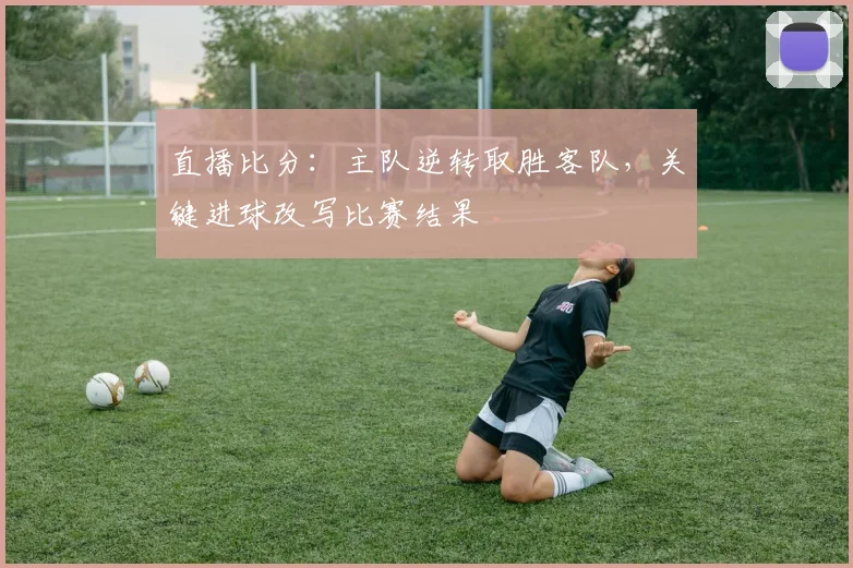 直播比分:主队逆转取胜客队,关键进球改写比赛结果