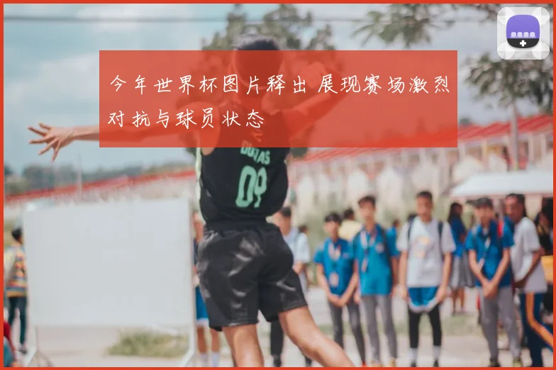 今年世界杯图片释出 展现赛场激烈对抗与球员状态