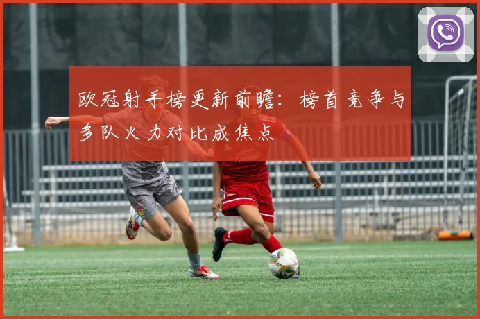 欧冠射手榜更新前瞻:榜首竞争与多队火力对比成焦点